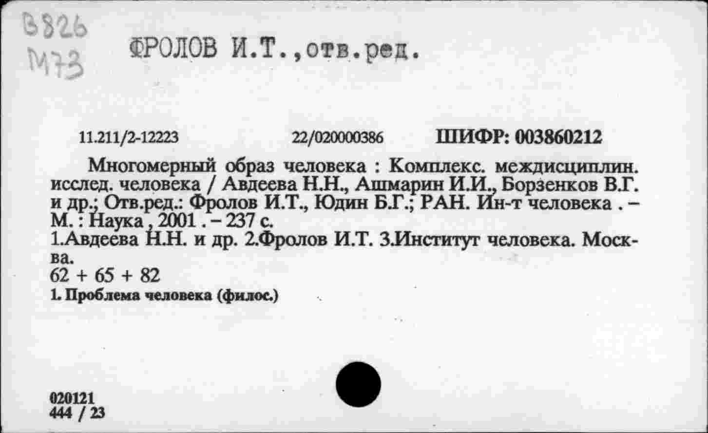 ﻿взи
ФРОЛОВ И.Т.»отв.рец.
11.211/2-12223	22/020000386 ШИФР: 003860212
Многомерный образ человека : Комплекс, междисциплин, исслед. человека / Авдеева Н.Н., Ашмарин И.И„ Борзенков В.Г. и др.; Отв.ред.: Фролов И.Т., Юдин БТ.; РАН. Ин-т человека . -М.: Наука 2001. -237 с.
1.Авдеева Н.Н. и др. 2.Фролов И.Т. З.Институт человека. Москва.
62 + 65 + 82
1. Проблема человека (филос.)
020121
444 / 23